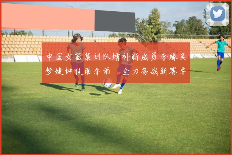 中国女篮集训队增补新成员李缘吴梦婕钟佳丽李雨汧全力备战新赛季
